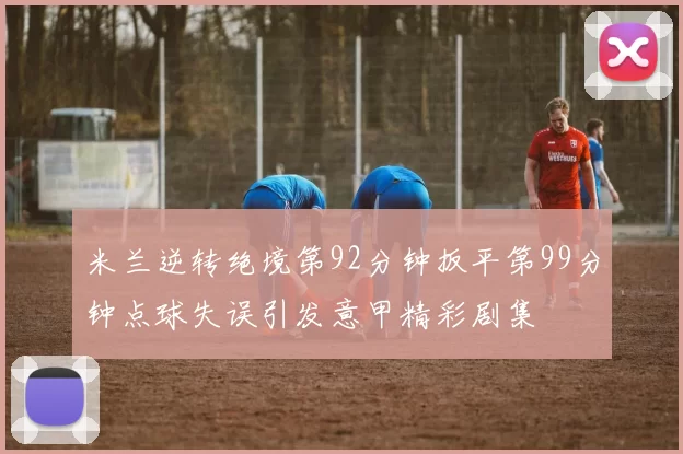 米兰逆转绝境第92分钟扳平第99分钟点球失误引发意甲精彩剧集