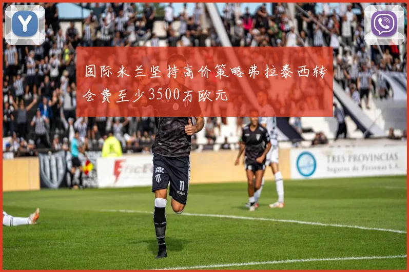 国际米兰坚持高价策略弗拉泰西转会费至少3500万欧元
