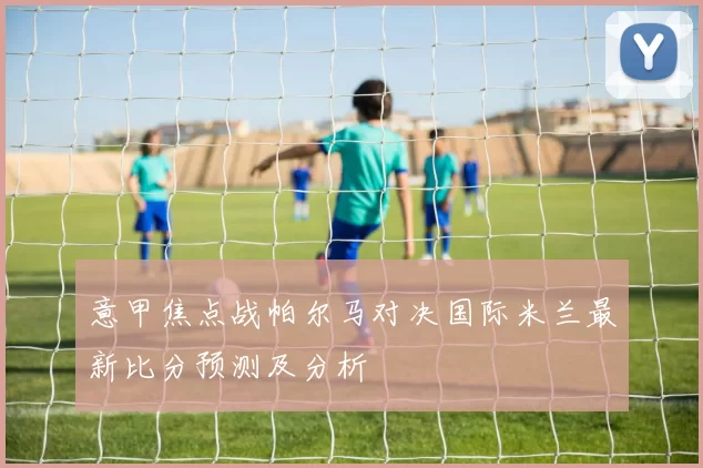 意甲焦点战帕尔马对决国际米兰最新比分预测及分析