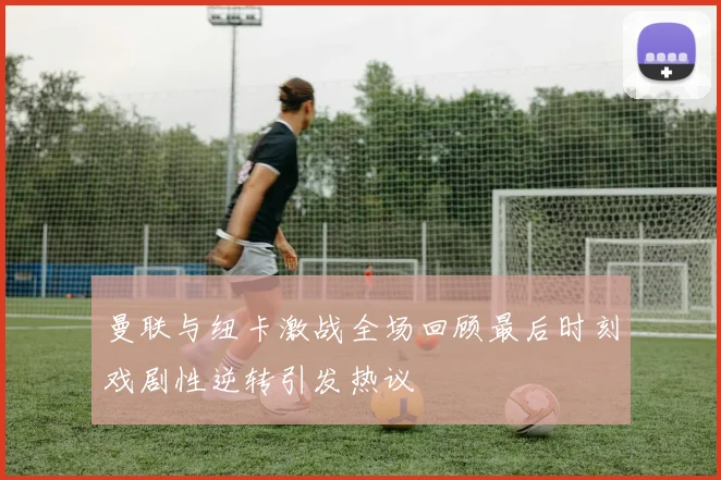 曼联与纽卡激战全场回顾最后时刻戏剧性逆转引发热议