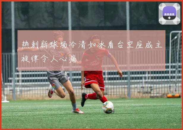 热刺新球场冷清如冰看台空座成主旋律令人心痛